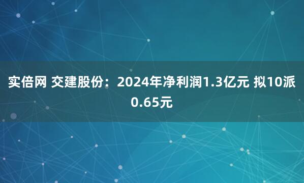 实倍网 交建股份：2024年净利润1.3亿元 拟10派0.65元