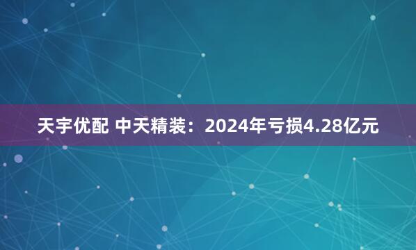 天宇优配 中天精装：2024年亏损4.28亿元