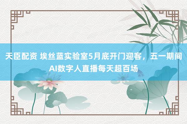 天臣配资 埃丝蓝实验室5月底开门迎客，五一期间AI数字人直播每天超百场