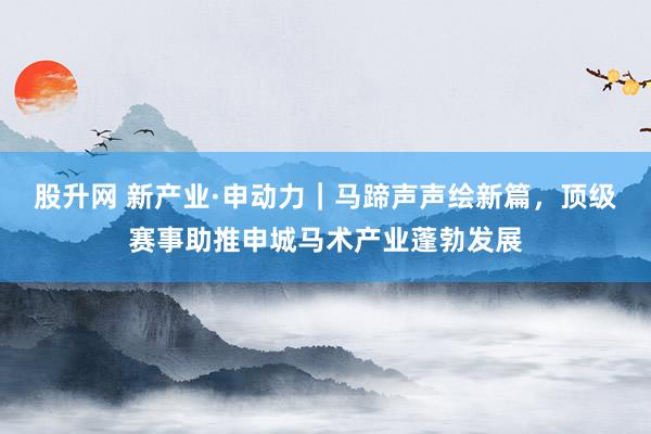股升网 新产业·申动力｜马蹄声声绘新篇，顶级赛事助推申城马术产业蓬勃发展