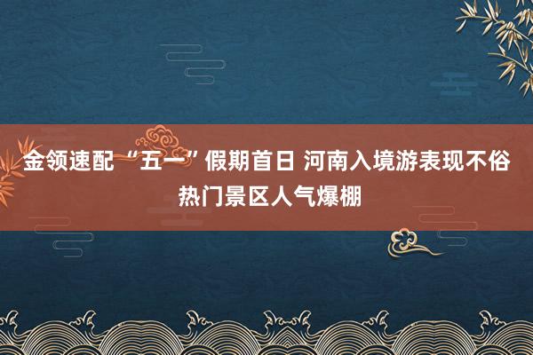 金领速配 “五一”假期首日 河南入境游表现不俗 热门景区人气爆棚