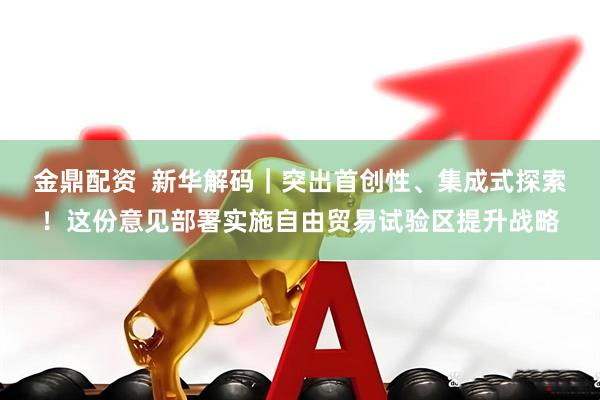 金鼎配资  新华解码｜突出首创性、集成式探索！这份意见部署实施自由贸易试验区提升战略