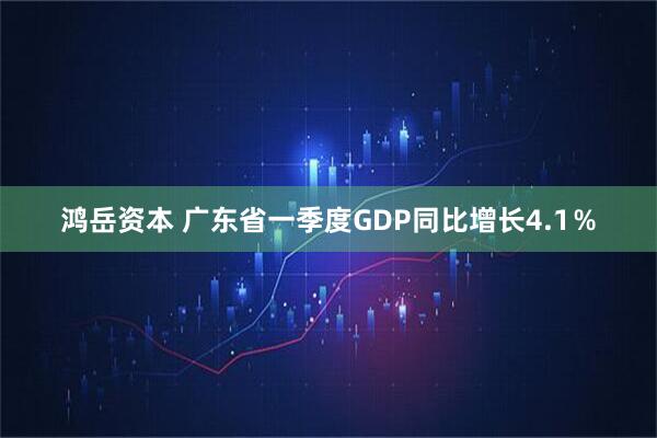 鸿岳资本 广东省一季度GDP同比增长4.1％