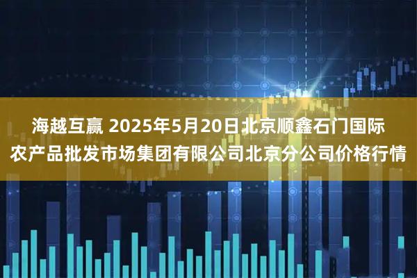 海越互赢 2025年5月20日北京顺鑫石门国际农产品批发市场集团有限公司北京分公司价格行情
