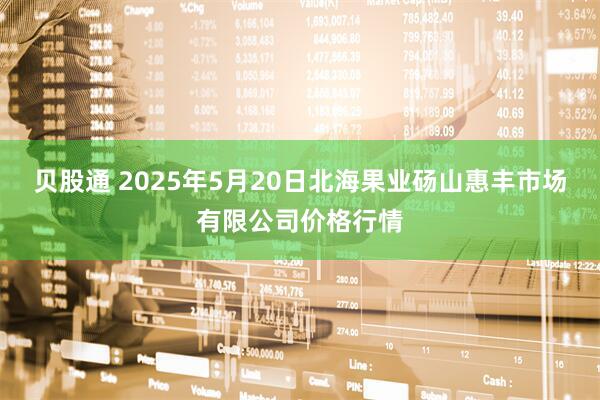 贝股通 2025年5月20日北海果业砀山惠丰市场有限公司价格行情