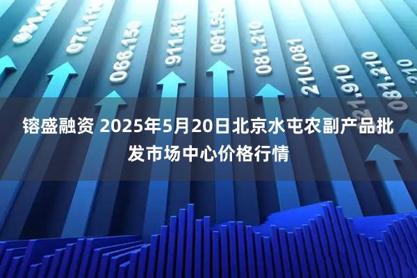 镕盛融资 2025年5月20日北京水屯农副产品批发市场中心价格行情