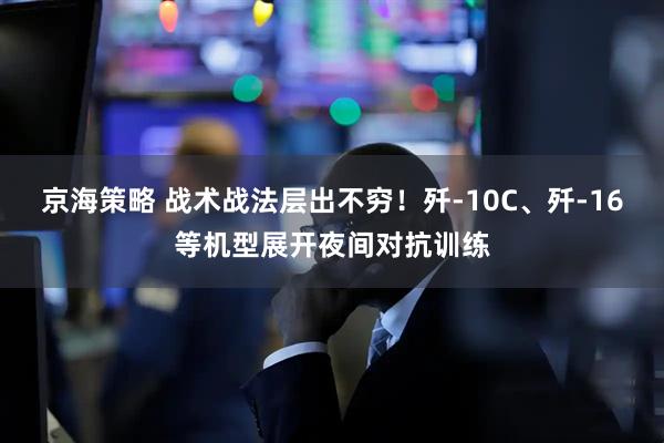 京海策略 战术战法层出不穷！歼-10C、歼-16等机型展开夜间对抗训练