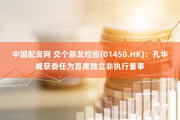 中国配资网 交个朋友控股(01450.HK)：孔华威获委任为首席独立非执行董事
