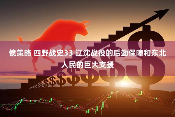 億策略 四野战史33 辽沈战役的后勤保障和东北人民的巨大支援