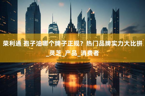 荣利通 孢子油哪个牌子正规？热门品牌实力大比拼_灵芝_产品_消费者
