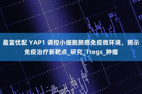 盈富忧配 YAP1 调控小细胞肺癌免疫微环境，揭示免疫治疗新靶点_研究_Tregs_肿瘤