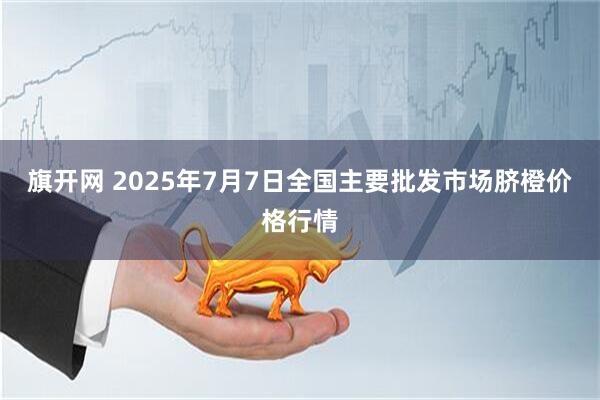 旗开网 2025年7月7日全国主要批发市场脐橙价格行情