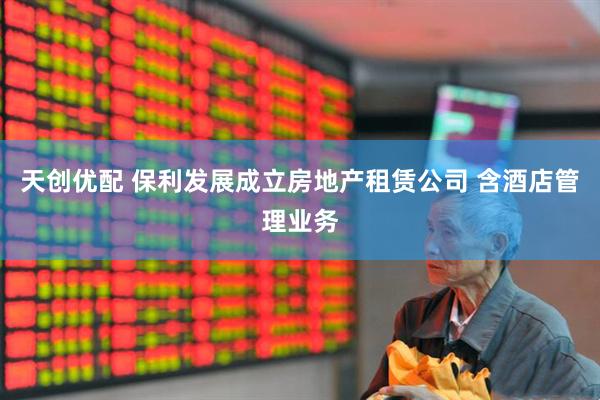 天创优配 保利发展成立房地产租赁公司 含酒店管理业务