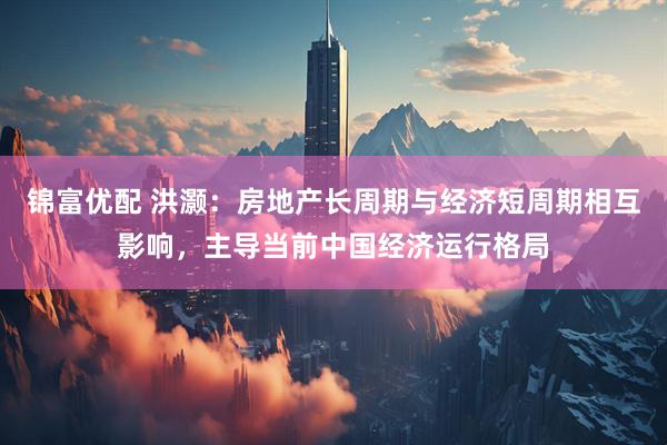 锦富优配 洪灏：房地产长周期与经济短周期相互影响，主导当前中国经济运行格局