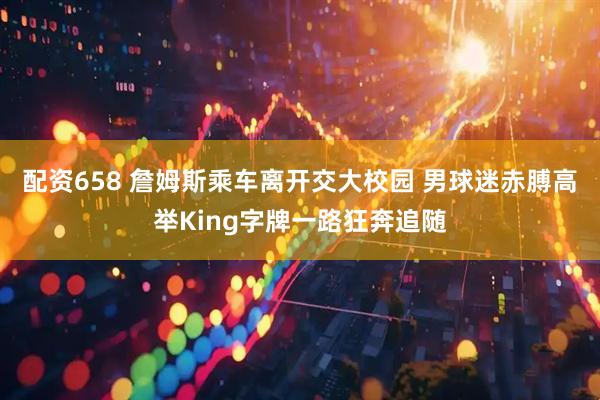 配资658 詹姆斯乘车离开交大校园 男球迷赤膊高举King字牌一路狂奔追随