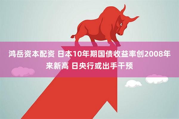 鸿岳资本配资 日本10年期国债收益率创2008年来新高 日央行或出手干预