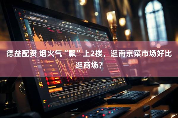 德益配资 烟火气“飘”上2楼，逛南京菜市场好比逛商场？