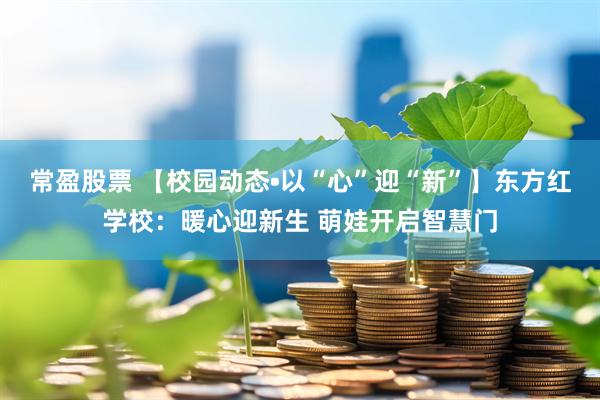 常盈股票 【校园动态•以“心”迎“新”】东方红学校：暖心迎新生 萌娃开启智慧门