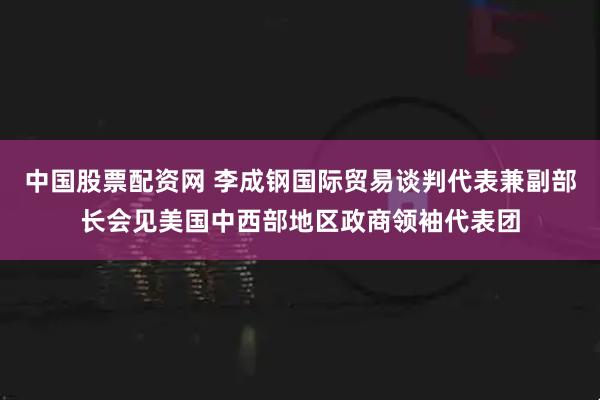中国股票配资网 李成钢国际贸易谈判代表兼副部长会见美国中西部地区政商领袖代表团