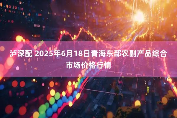 泸深配 2025年6月18日青海东部农副产品综合市场价格行情