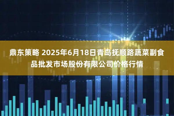 鼎东策略 2025年6月18日青岛抚顺路蔬菜副食品批发市场股份有限公司价格行情