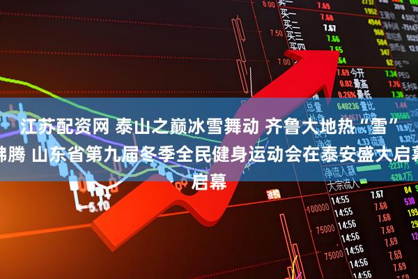江苏配资网 泰山之巅冰雪舞动 齐鲁大地热“雪”沸腾 山东省第九届冬季全民健身运动会在泰安盛大启幕