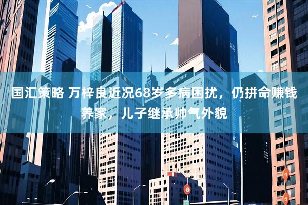 国汇策略 万梓良近况68岁多病困扰，仍拼命赚钱养家，儿子继承帅气外貌