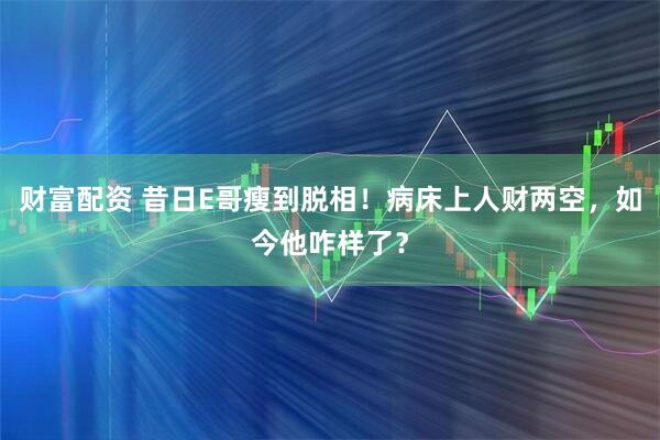 财富配资 昔日E哥瘦到脱相！病床上人财两空，如今他咋样了？