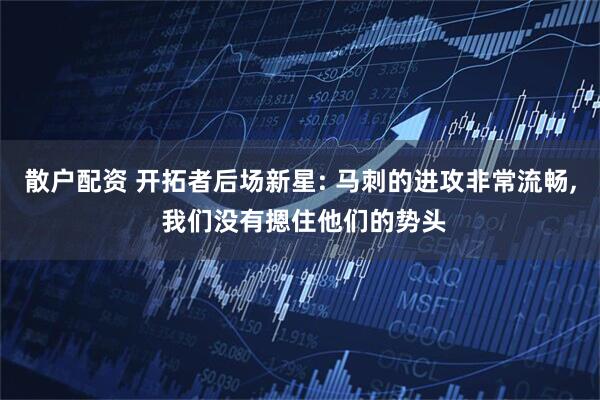 散户配资 开拓者后场新星: 马刺的进攻非常流畅, 我们没有摁住他们的势头