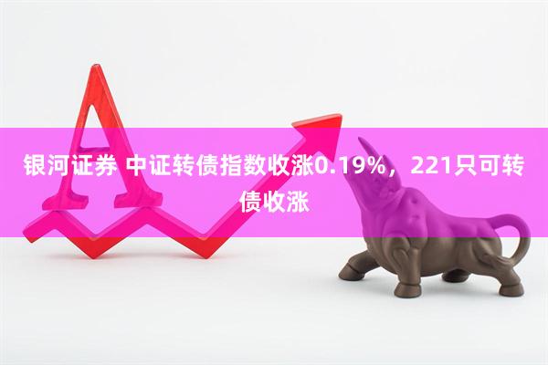 银河证券 中证转债指数收涨0.19%，221只可转债收涨